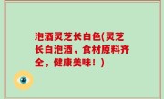 泡酒灵芝长白色(灵芝长白泡酒，食材原料齐全，健康美味！)