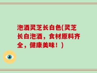 泡酒灵芝长白色(灵芝长白泡酒，食材原料齐全，健康美味！)