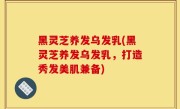 黑灵芝养发乌发乳(黑灵芝养发乌发乳，打造秀发美肌兼备)