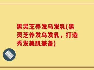 黑灵芝养发乌发乳(黑灵芝养发乌发乳，打造秀发美肌兼备)