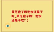 灵芝孢子粉泡水还是干吃_灵芝孢子粉：泡水还是干吃？)