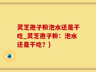 灵芝孢子粉泡水还是干吃_灵芝孢子粉：泡水还是干吃？)