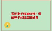 灵芝孢子精油价格？哪些牌子的肌底液好用