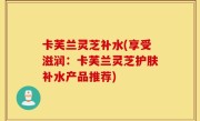 卡芙兰灵芝补水(享受滋润：卡芙兰灵芝护肤补水产品推荐)