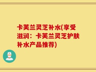 卡芙兰灵芝补水(享受滋润：卡芙兰灵芝护肤补水产品推荐)