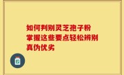 如何判别灵芝孢子粉 掌握这些要点轻松辨别真伪优劣