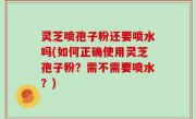 灵芝喷孢子粉还要喷水吗(如何正确使用灵芝孢子粉？需不需要喷水？)