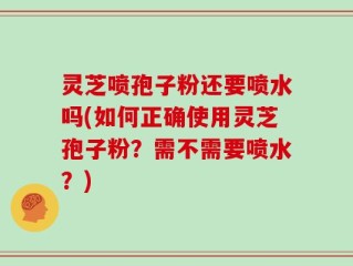 灵芝喷孢子粉还要喷水吗(如何正确使用灵芝孢子粉？需不需要喷水？)