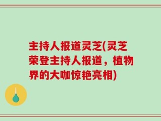 主持人报道灵芝(灵芝荣登主持人报道，植物界的大咖惊艳亮相)