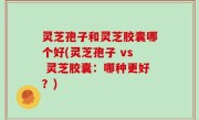灵芝孢子和灵芝胶囊哪个好(灵芝孢子 vs 灵芝胶囊：哪种更好？)