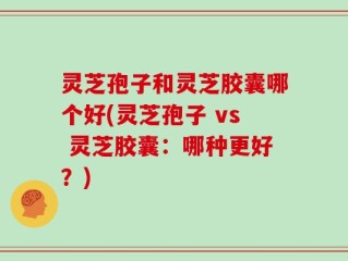 灵芝孢子和灵芝胶囊哪个好(灵芝孢子 vs 灵芝胶囊：哪种更好？)