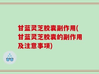 甘蓝灵芝胶囊副作用(甘蓝灵芝胶囊的副作用及注意事项)