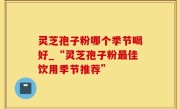 灵芝孢子粉哪个季节喝好_“灵芝孢子粉最佳饮用季节推荐”