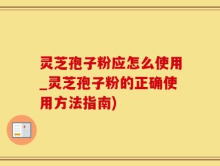 灵芝孢子粉应怎么使用_灵芝孢子粉的正确使用方法指南)