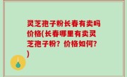 灵芝孢子粉长春有卖吗价格(长春哪里有卖灵芝孢子粉？价格如何？)
