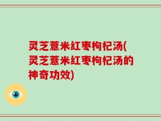 灵芝薏米红枣枸杞汤(灵芝薏米红枣枸杞汤的神奇功效)