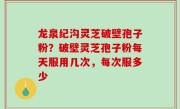 龙泉纪沟灵芝破壁孢子粉？破壁灵芝孢子粉每天服用几次，每次服多少