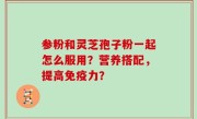 参粉和灵芝孢子粉一起怎么服用？营养搭配，提高免疫力？