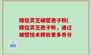 臻信灵芝破壁孢子粉(臻信灵芝孢子粉，通过破壁技术释放更多养分