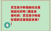 灵芝孢子粉饭前吃还是饭后吃好呢 (最佳食用时间：灵芝孢子粉应在饭前还是饭后食用？)