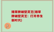 臻草牌破壁灵芝(臻草牌破壁灵芝：打开养生新时代)