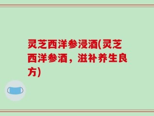 灵芝西洋参浸酒(灵芝西洋参酒，滋补养生良方)