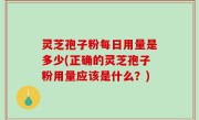 灵芝孢子粉每日用量是多少(正确的灵芝孢子粉用量应该是什么？)