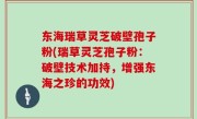 东海瑞草灵芝破壁孢子粉(瑞草灵芝孢子粉：破壁技术加持，增强东海之珍的功效)