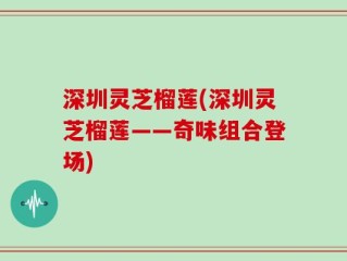 深圳灵芝榴莲(深圳灵芝榴莲——奇味组合登场)