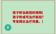 孢子粉治新冠的视频(孢子粉或可治疗新冠？专家揭示治疗效果。)