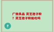 广微良品 灵芝孢子粉？灵芝孢子粉能吃吗