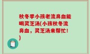 秋冬季小孩老流鼻血能喝灵芝汤(小孩秋冬流鼻血，灵芝汤来帮忙！)