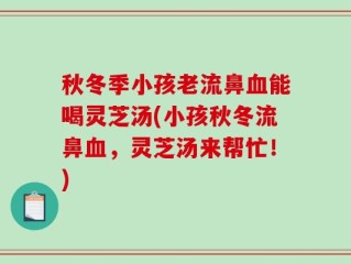 秋冬季小孩老流鼻血能喝灵芝汤(小孩秋冬流鼻血，灵芝汤来帮忙！)