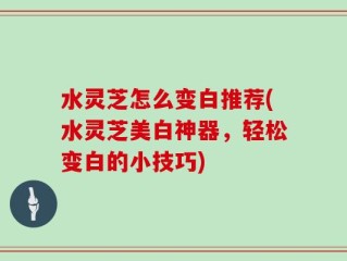 水灵芝怎么变白推荐(水灵芝美白神器，轻松变白的小技巧)