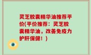 灵芝胶囊精华油推荐平价(平价推荐：灵芝胶囊精华油，改善免疫力护肝保健！)