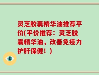 灵芝胶囊精华油推荐平价(平价推荐：灵芝胶囊精华油，改善免疫力护肝保健！)