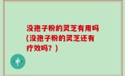 没孢子粉的灵芝有用吗(没孢子粉的灵芝还有疗效吗？)