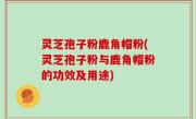 灵芝孢子粉鹿角帽粉(灵芝孢子粉与鹿角帽粉的功效及用途)