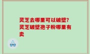 灵芝去哪里可以破壁？灵芝破壁孢子粉哪里有卖