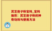 灵芝孢子粉宝妈_宝妈推荐：灵芝孢子粉的神奇功效与使用方法