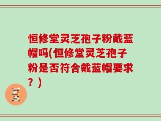 恒修堂灵芝孢子粉戴蓝帽吗(恒修堂灵芝孢子粉是否符合戴蓝帽要求？)