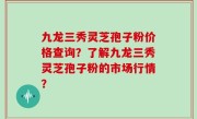 九龙三秀灵芝孢子粉价格查询？了解九龙三秀灵芝孢子粉的市场行情？