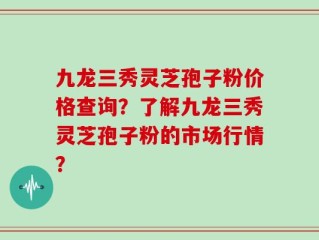 九龙三秀灵芝孢子粉价格查询？了解九龙三秀灵芝孢子粉的市场行情？