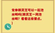 党参跟灵芝可以一起泡水喝吗(跟灵芝一同泡水喝？看看这些要点。)