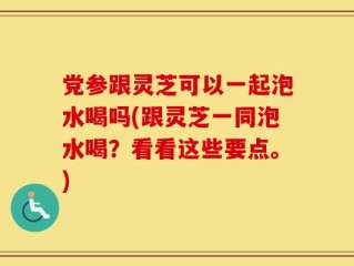 党参跟灵芝可以一起泡水喝吗(跟灵芝一同泡水喝？看看这些要点。)