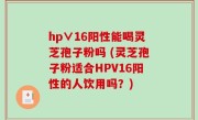 hp∨16阳性能喝灵芝孢子粉吗 (灵芝孢子粉适合HPV16阳性的人饮用吗？)