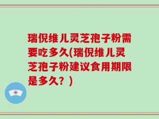 瑞倪维儿灵芝孢子粉需要吃多久(瑞倪维儿灵芝孢子粉建议食用期限是多久？)