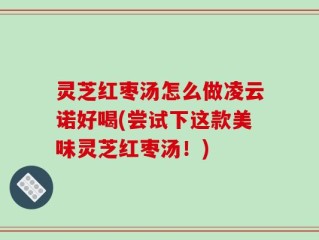 灵芝红枣汤怎么做凌云诺好喝(尝试下这款美味灵芝红枣汤！)