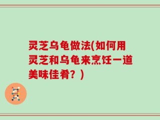 灵芝乌龟做法(如何用灵芝和乌龟来烹饪一道美味佳肴？)