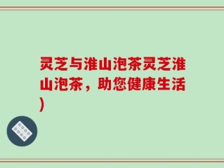 灵芝与淮山泡茶灵芝淮山泡茶，助您健康生活)